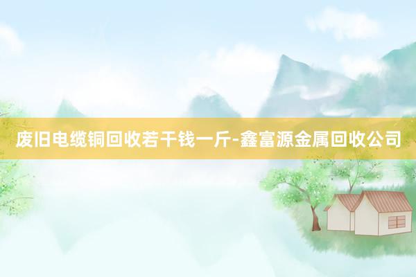 废旧电缆铜回收若干钱一斤-鑫富源金属回收公司