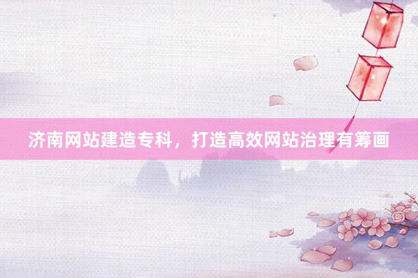 济南网站建造专科，打造高效网站治理有筹画