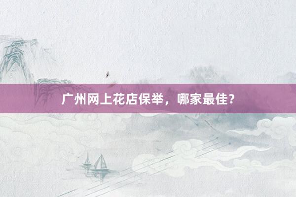 广州网上花店保举，哪家最佳？